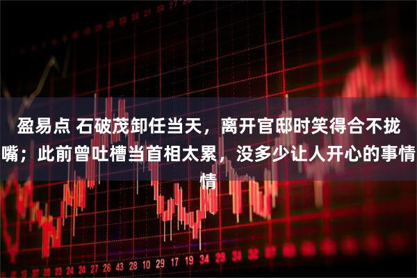 盈易点 石破茂卸任当天，离开官邸时笑得合不拢嘴；此前曾吐槽当首相太累，没多少让人开心的事情