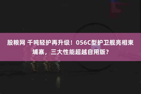 股粮网 千吨轻护再升级！056C型护卫舰亮相柬埔寨，三大性能超越自用版？
