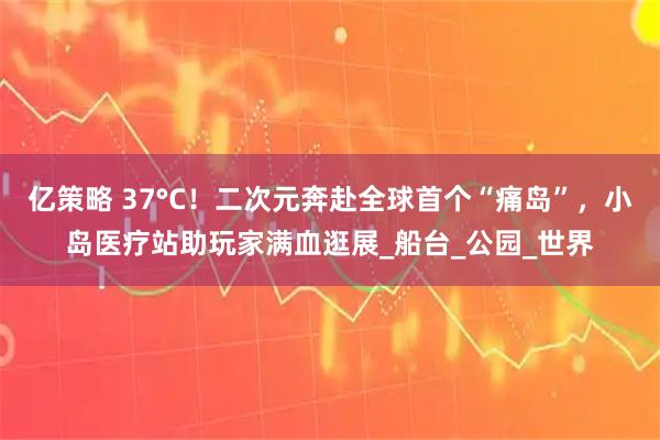 亿策略 37°C！二次元奔赴全球首个“痛岛”，小岛医疗站助玩家满血逛展_船台_公园_世界