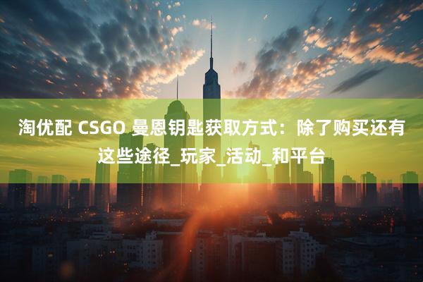 淘优配 CSGO 曼恩钥匙获取方式：除了购买还有这些途径_玩家_活动_和平台