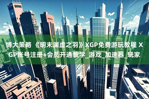 博大策略 《明末渊虚之羽》XGP免费游玩教程 XGP账号注册+会员开通教学_游戏_加速器_玩家