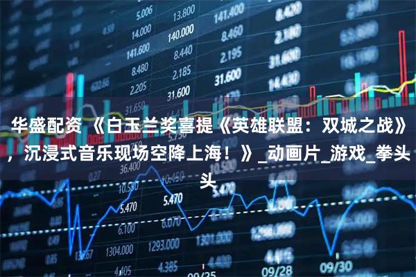 华盛配资 《白玉兰奖喜提《英雄联盟:双城之战》,沉浸式音乐现场空降上海!》_动画片_游戏_拳头