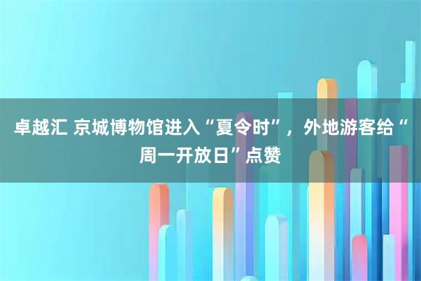 卓越汇 京城博物馆进入“夏令时”,外地游客给“周一开放日”点赞