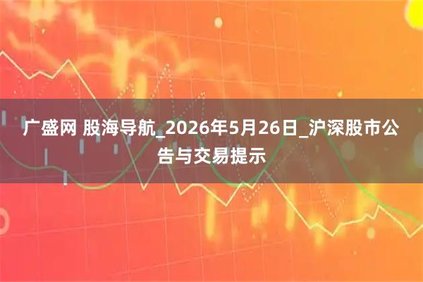 广盛网 股海导航_2026年5月26日_沪深股市公告与交易提示