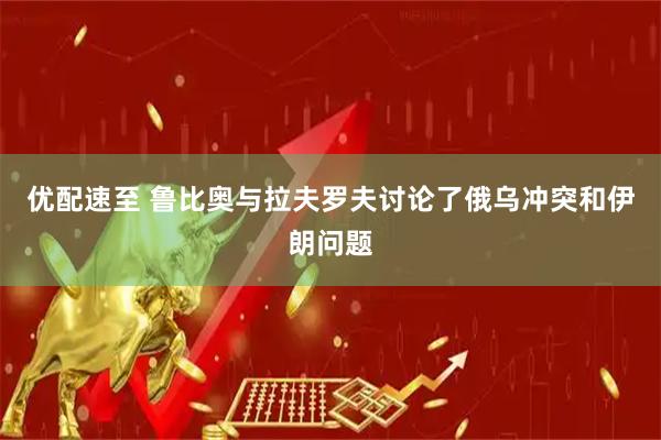 优配速至 鲁比奥与拉夫罗夫讨论了俄乌冲突和伊朗问题